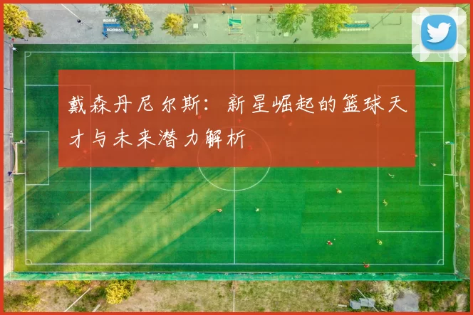 戴森丹尼尔斯：新星崛起的篮球天才与未来潜力解析