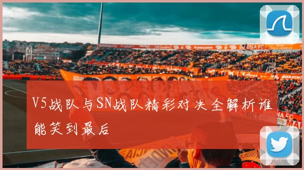 V5战队与SN战队精彩对决全解析谁能笑到最后