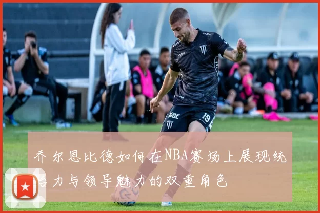 乔尔恩比德如何在NBA赛场上展现统治力与领导魅力的双重角色