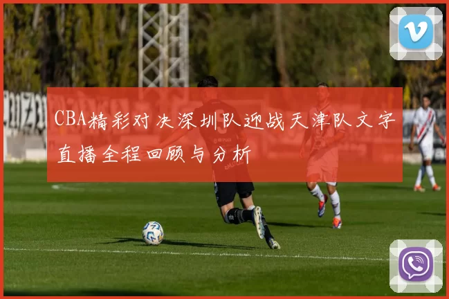 CBA精彩对决深圳队迎战天津队文字直播全程回顾与分析