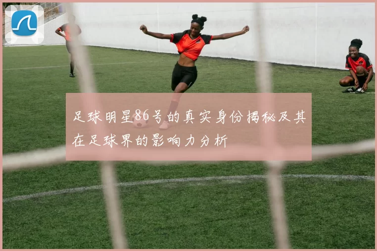 足球明星86号的真实身份揭秘及其在足球界的影响力分析