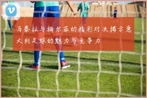 马泰拉与梅尔菲的精彩对决揭示意大利足球的魅力与竞争力